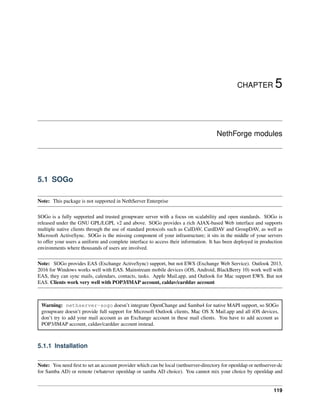 CHAPTER 5
NethForge modules
5.1 SOGo
Note: This package is not supported in NethServer Enterprise
SOGo is a fully supported and trusted groupware server with a focus on scalability and open standards. SOGo is
released under the GNU GPL/LGPL v2 and above. SOGo provides a rich AJAX-based Web interface and supports
multiple native clients through the use of standard protocols such as CalDAV, CardDAV and GroupDAV, as well as
Microsoft ActiveSync. SOGo is the missing component of your infrastructure; it sits in the middle of your servers
to offer your users a uniform and complete interface to access their information. It has been deployed in production
environments where thousands of users are involved.
Note: SOGo provides EAS (Exchange ActiveSync) support, but not EWS (Exchange Web Service). Outlook 2013,
2016 for Windows works well with EAS. Mainstream mobile devices (iOS, Android, BlackBerry 10) work well with
EAS, they can sync mails, calendars, contacts, tasks. Apple Mail.app, and Outlook for Mac support EWS. But not
EAS. Clients work very well with POP3/IMAP account, caldav/carddav account
Warning: nethserver-sogo doesn’t integrate OpenChange and Samba4 for native MAPI support, so SOGo
groupware doesn’t provide full support for Microsoft Outlook clients, Mac OS X Mail.app and all iOS devices,
don’t try to add your mail account as an Exchange account in these mail clients. You have to add account as
POP3/IMAP account, caldav/carddav account instead.
5.1.1 Installation
Note: You need ﬁrst to set an account provider which can be local (nethserver-directory for openldap or nethserver-dc
for Samba AD) or remote (whatever openldap or samba AD choice). You cannot mix your choice by openldap and
119
 