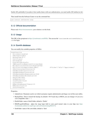 NethServer Documentation, Release 7 Final
Samba AD, preferably if you plan to host samba shares with user authentication, you need samba AD (nethserver-dc)
Then install from the Software Center or use the command line:
yum install nethserver-sogo
5.1.2 Ofﬁcial documentation
Please read ofﬁcial documentation: your solution is in this book.
5.1.3 Usage
The URL of the groupware is https://yourdomain.com/SOGo. You can use the ‘username or username@domain.
com for login.
5.1.4 Esmith database
You can modify the available properties of SOGo:
sogod=service
ActiveSync=enabled
AdminUsers=admin
BackupTime=30 0
Certificate=
Dav=enabled
DraftsFolder=Drafts
IMAPLoginFieldName=userPrincipalName
MailAuxiliaryUserAccountsEnabled=YES
Notifications=Appointment,EMail #'Folder'/'ACLs'/'Appointment'
SOGoInternalSyncInterval=10
SOGoMaximumPingInterval=10
SOGoMaximumSyncInterval=30
SOGoMaximumSyncResponseSize=2048
SOGoMaximumSyncWindowSize=100
SentFolder=Sent
SxVMemLimit=512
TrashFolder=Trash
VirtualHost=
WOWatchDogRequestTimeout=10
WOWorkersCount=10
status=enabled
Properties:
• AdminUsers: Parameter used to set which usernames require administrative privileges over all the users tables.
• BackupTime: Time to launch the backup, by default (‘30 0’)each day at 00h30, you can change it if you set a
cron compatible value * *
• DraftsFolder: name of draft folder, default is ‘Drafts’
• IMAPLoginFieldName: adjust the imap login ﬁeld to your good trusted value in your ldap (see https:
//community.nethserver.org/t/sogo-and-ad-brainstorming/8024/31)
• SentFolder: name of the sent folder, default is ‘Sent’
120 Chapter 5. NethForge modules
 