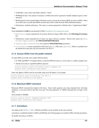 NethServer Documentation, Release 7 Final
• TrashFolder: name of the trash folder, default is ‘Trash’
• WOWorkersCount: The amount of instances of SOGo that will be spawned to handle multiple requests simul-
taneously
• MailAuxiliaryUserAccountsEnabled: Parameter used to activate the auxiliary IMAP accounts in SOGo. When
set to YES, users can add other IMAP accounts that will be visible from the SOGo Webmail interface.
• Notiﬁcations: enabled notiﬁcations. The value is a comma separated list. Default value is “Appointment, EMail”
Notes
Terms highlighted in bold are documented in SOGo installation and conﬁguration guide.
• AdminUsers comma separated list of accounts allowed to bypass SOGo ACLs. See SOGoSuperUsernames
key
• Notiﬁcations comma separated list of values (no spaces between commas). Known item names are ACLs,
Folders, Appointments. See SOGoSendEMailNotiﬁcations
• {Drafts,Sent,Trash}Folder See respective SOGoFolderName parameters
• VirtualHosts comma separated list of host keys in hosts DB, with type=self. SOGo is reachable from
the default host name plus any host listed here (see #2371).
5.1.5 Access SOGo from the public network
To make SOGo accessible with a public DNS hostname:
• In “DNS and DHCP” UI module (Hosts), create the DNS host name as a server alias (i.e. public.example.com)
• Add the host name to sogod/VirtualHosts prop list:
config setprop sogod VirtualHosts public.example.com
signal-event nethserver-sogo-update
Same rule applies if SOGo must be accessible using server IP address. For example:
config setprop sogod VirtualHosts 192.168.1.1
signal-event nethserver-sogo-update
5.1.6 Maximum IMAP command
Maximum IMAP command line length in kilo bytes. Some clients generate very long command lines with huge
mailboxes, so you may need to raise this if you get “Too long argument” or “IMAP command line too large” errors
often.
Set by default to 2048KB:
config setprop dovecot ImapMaxLineLenght 2048
signal-event nethserver-sogo-update
5.1.7 ActiveSync
According to this WebTop vs SOGo, WebTop and SOGo can be installed on the same machine.
ActiveSync is enabled by default on SOGo and WebTop, but if both packages are installed, SOGo will take precedence.
To disable ActiveSync on SOGo:
5.1. SOGo 121
 