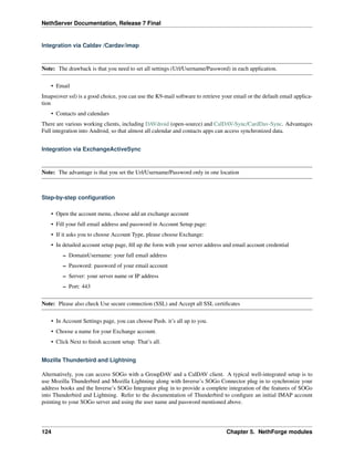 NethServer Documentation, Release 7 Final
Integration via Caldav /Cardav/imap
Note: The drawback is that you need to set all settings (Url/Username/Password) in each application.
• Email
Imaps(over ssl) is a good choice, you can use the K9-mail software to retrieve your email or the default email applica-
tion
• Contacts and calendars
There are various working clients, including DAVdroid (open-source) and CalDAV-Sync/CardDav-Sync. Advantages
Full integration into Android, so that almost all calendar and contacts apps can access synchronized data.
Integration via ExchangeActiveSync
Note: The advantage is that you set the Url/Username/Password only in one location
Step-by-step conﬁguration
• Open the account menu, choose add an exchange account
• Fill your full email address and password in Account Setup page:
• If it asks you to choose Account Type, please choose Exchange:
• In detailed account setup page, ﬁll up the form with your server address and email account credential
– DomainUsername: your full email address
– Password: password of your email account
– Server: your server name or IP address
– Port: 443
Note: Please also check Use secure connection (SSL) and Accept all SSL certiﬁcates
• In Account Settings page, you can choose Push. it’s all up to you.
• Choose a name for your Exchange account.
• Click Next to ﬁnish account setup. That’s all.
Mozilla Thunderbird and Lightning
Alternatively, you can access SOGo with a GroupDAV and a CalDAV client. A typical well-integrated setup is to
use Mozilla Thunderbird and Mozilla Lightning along with Inverse’s SOGo Connector plug in to synchronize your
address books and the Inverse’s SOGo Integrator plug in to provide a complete integration of the features of SOGo
into Thunderbird and Lightning. Refer to the documentation of Thunderbird to conﬁgure an initial IMAP account
pointing to your SOGo server and using the user name and password mentioned above.
124 Chapter 5. NethForge modules
 