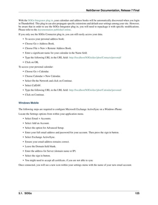 NethServer Documentation, Release 7 Final
With the SOGo Integrator plug in, your calendars and address books will be automatically discovered when you login
in Thunderbird. This plug in can also propagate speciﬁc extensions and default user settings among your site. However,
be aware that in order to use the SOGo Integrator plug in, you will need to repackage it with speciﬁc modiﬁcations.
Please refer to the documentation published online.
If you only use the SOGo Connector plug in, you can still easily access your data.
• To access your personal address book:
• Choose Go > Address Book.
• Choose File > New > Remote Address Book.
• Enter a signiﬁcant name for your calendar in the Name ﬁeld.
• Type the following URL in the URL ﬁeld: http://localhost/SOGo/dav/jdoe/Contacts/personal/
• Click on OK.
To access your personal calendar:
• Choose Go > Calendar.
• Choose Calendar > New Calendar.
• Select On the Network and click on Continue.
• Select CalDAV.
• Type the following URL in the URL ﬁeld: http://localhost/SOGo/dav/jdoe/Calendar/personal/
• Click on Continue.
Windows Mobile
The following steps are required to conﬁgure Microsoft Exchange ActiveSync on a Windows Phone:
Locate the Settings options from within your application menu.
• Select Email + Accounts.
• Select Add an Account.
• Select the option for Advanced Setup.
• Enter your full email address and password for your account. Then press the sign in button.
• Select Exchange ActiveSync.
• Ensure your email address remains correct.
• Leave the Domain ﬁeld blank.
• Enter the address for Server (domain name or IP)
• Select the sign in button.
• You might need to accept all certiﬁcats, if you are not able to sync
Once connected, you will see a new icon within your settings menu with the name of your new email account.
5.1. SOGo 125
 