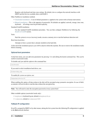 NethServer Documentation, Release 7 Final
Requires only keyboard and time zone settings. By default, tries to conﬁgure the network interfaces with
DHCP and the ﬁrst two available disks with RAID-1.
Other NethServer installation methods
• Unattended installation – A set of default parameters is applied to the system with no human intervention.
• Manual installation – This is the opposite of unattended. No defaults are applied: network, storage, time zone,
keyboard... all settings must be provided explicitly.
Standard CentOS installation
Use the standard CentOS installation procedure. You can then conﬁgure NethServer by following the
Install on CentOS section.
Tools
Start the system in rescue (recovery) mode, execute a memory test or start the hardware detection tool.
Boot from local drive
Attempts to boot a system that is already installed on the hard disk.
At the end of the installation process you will be asked to reboot the machine. Be sure to remove the installation media
before restarting.
Optional boot parameters
At the boot menu, you can add extra parameters by pressing TAB and editing the kernel command line. This can be
useful in unattended mode.
To disable raid, just add this option to the command line:
raid=none
If you need to select installation hard drives, use:
disks=sdx,sdy
To enable ﬁle system encryption, use:
fspassword=s3cr3t
When enabling this option, all data written to the disk will be encrypted using symmetric encryption. In case of theft,
an attacker will not be able to read the data without the encryption key.
Note: You will need to enter the encryption password at every system boot!
Other available options (unattended mode only):
• keyboard, keyboard layout, default is keyboard=us
• timezone, default is timezone=UTC
Fallback IP conﬁguration
If no IP is assigned by DHCP or by other means, during the ﬁrst system boot the following IP conﬁguration is applied
to the ﬁrst network interface
2.1. Installation 9
 