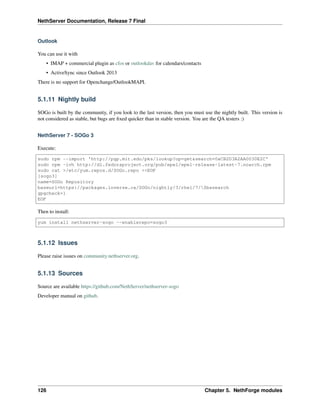 NethServer Documentation, Release 7 Final
Outlook
You can use it with
• IMAP + commercial plugin as cfos or outlookdav for calendars/contacts
• ActiveSync since Outlook 2013
There is no support for Openchange/OutlookMAPI.
5.1.11 Nightly build
SOGo is built by the community, if you look to the last version, then you must use the nightly built. This version is
not considered as stable, but bugs are ﬁxed quicker than in stable version. You are the QA testers :)
NethServer 7 - SOGo 3
Execute:
sudo rpm --import 'http://pgp.mit.edu/pks/lookup?op=get&search=0xCB2D3A2AA0030E2C'
sudo rpm -ivh http://dl.fedoraproject.org/pub/epel/epel-release-latest-7.noarch.rpm
sudo cat >/etc/yum.repos.d/SOGo.repo <<EOF
[sogo3]
name=SOGo Repository
baseurl=https://packages.inverse.ca/SOGo/nightly/3/rhel/7/$basearch
gpgcheck=1
EOF
Then to install:
yum install nethserver-sogo --enablerepo=sogo3
5.1.12 Issues
Please raise issues on community.nethserver.org.
5.1.13 Sources
Source are available https://github.com/NethServer/nethserver-sogo
Developer manual on github.
126 Chapter 5. NethForge modules
 