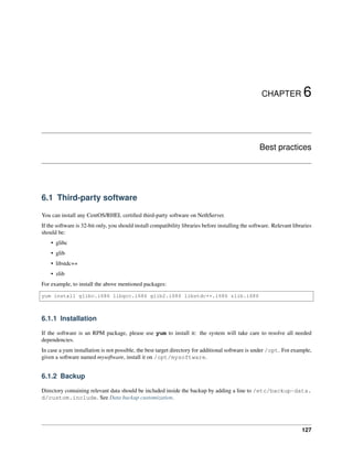 CHAPTER 6
Best practices
6.1 Third-party software
You can install any CentOS/RHEL certiﬁed third-party software on NethServer.
If the software is 32-bit only, you should install compatibility libraries before installing the software. Relevant libraries
should be:
• glibc
• glib
• libstdc++
• zlib
For example, to install the above mentioned packages:
yum install glibc.i686 libgcc.i686 glib2.i686 libstdc++.i686 zlib.i686
6.1.1 Installation
If the software is an RPM package, please use yum to install it: the system will take care to resolve all needed
dependencies.
In case a yum installation is not possible, the best target directory for additional software is under /opt. For example,
given a software named mysoftware, install it on /opt/mysoftware.
6.1.2 Backup
Directory containing relevant data should be included inside the backup by adding a line to /etc/backup-data.
d/custom.include. See Data backup customization.
127
 