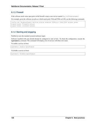 NethServer Documentation, Release 7 Final
6.1.3 Firewall
If the software needs some open ports on the ﬁrewall, create a new service named fw_<softwarename>.
For example, given the software mysoftware which needs ports 3344 and 5566 on LAN, use the following commands:
config set fw_mysoftware service status enabled TCPPorts 3344,5566 access green
signal-event firewall-adjust
signal-event runlevel-adjust
6.1.4 Starting and stopping
NethServer uses the standard systemd multiuser target.
Software installed with yum should already be conﬁgured to start at boot. To check the conﬁguration, execute the
systemctl command. The command will display a list of services with their own status.
To enable a service on boot:
systemctl enable mysoftware
To disable a service on boot:
systemctl disable mysoftware
128 Chapter 6. Best practices
 