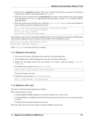NethServer Documentation, Release 7 Final
1. If the ibay was a virtual host, install the “Web server” module from the Software center page. Copy the ibay
contents to the virtual host root directory. Refer to Virtual hosts.
2. If the ibay access was restricted with a secret password (for instance, to share contents with a group of people
across the internet), the Virtual hosts page still offers the same feature. Also the Nextcloud module could be a
good replacement.
3. If the ibay contents were accessible with an URL like http://<IP>/ibayname the easiest procedure to
keep it working is moving it to Apache document root:
mv -iv /var/lib/nethserver/ibay/ibayname /var/www/html/ibayname
chmod -c -R o+rX /var/www/html/ibayname
db accounts delete ibayname
signal-event nethserver-samba-update
After migration, ibays will retain a backward compatibile proﬁle. To take advantage of new features, including Samba
Audit, the ibay conﬁguration must be switched to the new proﬁle. From command line execute:
db accounts ibay_name SmbProfileType default
signal-event ibay-mody ibay_name
Where ibay_name is the name of the ibay to conﬁgure.
7.1.5 Migration from backup
1. In the source host, create a full backup archive and move it to the destination host.
2. In the destination host, install all packages that cover the same features of the source.
3. Explode the full backup archive into some directory; for instance, create the directory /var/lib/
migration.
4. In destination host, signal the event migration-import:
signal-event migration-import /var/lib/migration
This step will require some time.
5. Check for any error message in /var/log/messages:
grep -E '(FAIL|ERROR)' /var/log/messages
7.1.6 Migration with rsync
The process is much faster than migrating from a backup.
Before starting make sure to have:
• a running NethService/SME installation, we will call it original server or source server
• a running NethServer 7 installation with at least the same disk space of the source server, we will call it destina-
tion server
• a working network connection between the two severs
Please also make sure the source server allows root login via SSH key and password.
7.1. Migration from NethService/SME Server 131
 