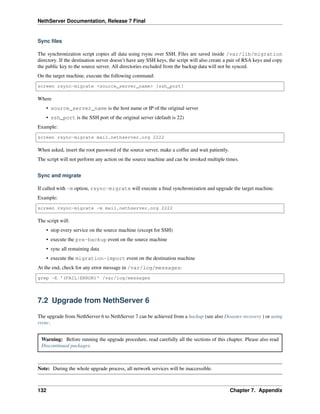 NethServer Documentation, Release 7 Final
Sync ﬁles
The synchronization script copies all data using rsync over SSH. Files are saved inside /var/lib/migration
directory. If the destination server doesn’t have any SSH keys, the script will also create a pair of RSA keys and copy
the public key to the source server. All directories excluded from the backup data will not be synced.
On the target machine, execute the following command:
screen rsync-migrate <source_server_name> [ssh_port]
Where
• source_server_name is the host name or IP of the original server
• ssh_port is the SSH port of the original server (default is 22)
Example:
screen rsync-migrate mail.nethserver.org 2222
When asked, insert the root password of the source server, make a coffee and wait patiently.
The script will not perform any action on the source machine and can be invoked multiple times.
Sync and migrate
If called with -m option, rsync-migrate will execute a ﬁnal synchronization and upgrade the target machine.
Example:
screen rsync-migrate -m mail.nethserver.org 2222
The script will:
• stop every service on the source machine (except for SSH)
• execute the pre-backup event on the source machine
• sync all remaining data
• execute the migration-import event on the destination machine
At the end, check for any error message in /var/log/messages:
grep -E '(FAIL|ERROR)' /var/log/messages
7.2 Upgrade from NethServer 6
The upgrade from NethServer 6 to NethServer 7 can be achieved from a backup (see also Disaster recovery ) or using
rsync.
Warning: Before running the upgrade procedure, read carefully all the sections of this chapter. Please also read
Discontinued packages.
Note: During the whole upgrade process, all network services will be inaccessible.
132 Chapter 7. Appendix
 
