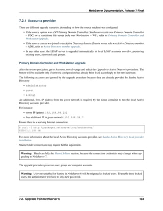 NethServer Documentation, Release 7 Final
7.2.1 Accounts provider
There are different upgrade scenarios, depending on how the source machine was conﬁgured.
• If the source system was a NT Primary Domain Controller (Samba server role was Primary Domain Controller
– PDC) or a standalone ﬁle server (role was Workstation – WS), refer to Primary Domain Controller and
Workstation upgrade.
• If the source system was joined to an Active Directory domain (Samba server role was Active Directory member
– ADS), refer to Active Directory member upgrade.
• In any other case, the LDAP server is upgraded automatically to local LDAP accounts provider, preserving
existing users, passwords and groups.
Primary Domain Controller and Workstation upgrade
After the restore procedure, go to Accounts provider page and select the Upgrade to Active Directory procedure. The
button will be available only if network conﬁguration has already been ﬁxed accordingly to the new hardware.
The following accounts are ignored by the upgrade procedure because they are already provided by Samba Active
Directory:
• administrator
• guest
• krbtgt
An additional, free, IP address from the green network is required by the Linux container to run the local Active
Directory accounts provider.
For instance:
• server IP (green): 192.168.98.252
• free additional IP in green network: 192.168.98.7
Ensure there is a working Internet connection:
# curl -I http://packages.nethserver.org/nethserver/
HTTP/1.1 200 OK
For more information about the local Active Directory accounts provider, see Samba Active Directory local provider
installation.
Shared folder connections may require further adjustment.
Warning: Read carefully the Shared folders section, because the connection credentials may change when up-
grading to NethServer 7.
The upgrade procedure preserves user, group and computer accounts.
Warning: Users not enabled for Samba in NethServer 6 will be migrated as locked users. To enable these locked
users, the administrator will have to set a new password.
7.2. Upgrade from NethServer 6 133
 