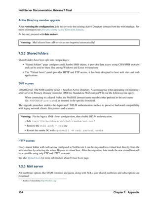 NethServer Documentation, Release 7 Final
Active Directory member upgrade
After restoring the conﬁguration, join the server to the existing Active Directory domain from the web interface. For
more information see Join an existing Active Directory domain.
At the end, proceed with data restore.
Warning: Mail aliases from AD server are not imported automatically!
7.2.2 Shared folders
Shared folders have been split into two packages:
• “Shared folders” page conﬁgures only Samba SMB shares; it provides data access using CIFS/SMB protocol
and can be used to share ﬁles among Windows and Linux workstations
• The “Virtual hosts” panel provides HTTP and FTP access, it has been designed to host web sites and web
applications
SMB access
In NethServer 7 the SMB security model is based on Active Directory. As consequence when upgrading (or migrating)
a ﬁle server in Primary Domain Controller (PDC) or Standalone Workstation (WS) role the following rule apply:
When connecting to a shared folder, the NetBIOS domain name must be either preﬁxed to the user name
(i.e. MYDOMAINusername), or inserted in the speciﬁc form ﬁeld.
The upgrade procedure enables the deprecated1
NTLM authentication method to preserve backward compatibility
with legacy network clients, like printers and scanners.
Warning: Fix the legacy SMB clients conﬁguration, then disable NTLM authentication.
• Edit /var/lib/machines/nsdc/etc/samba/smb.conf
• Remove the ntlm auth = yes line
• Restart the samba DC with systemctl -M nsdc restart samba
HTTP access
Every shared folder with web access conﬁgured in NethServer 6 can be migrated to a virtual host directly from the
web interface by selecting the action Migrate to virtual host. After the migration, data inside the new virtual host will
be accessible using only FTP and HTTP protocols.
See also Virtual hosts for more information about Virtual hosts page.
7.2.3 Mail server
All mailboxes options like SPAM retention and quota, along with ACLs, user shared mailboxes and subscriptions are
preserved.
1 Badlock vulnerability http://badlock.org/
134 Chapter 7. Appendix
 