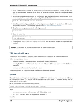 NethServer Documentation, Release 7 Final
2. Install NethServer 7 and complete the initial steps using the ﬁrst conﬁguration wizard. The new machine must
have the same hostname of the old one, to access the backup set correctly. Install and conﬁgure the backup
module.
3. Restore the conﬁguration backup using the web interface. The network conﬁguration is restored, too! If any
error occurs, check the /var/log/messages log ﬁle for further information:
grep -E '(FAIL|ERROR)' /var/log/messages
4. If needed, go to Network page and ﬁx the network conﬁguration accordingly to the new hardware. If the machine
was joined to an existing Active Directory domain, read Active Directory member upgrade.
5. Complete the restore procedure with the following command:
restore-data
6. Check the restore logs:
/var/log/restore-data.log
/var/log/messages
7. Each ﬁle under /etc/e-smith/templates-custom/ must be manually checked for compatibility with
version 7.
Warning: Do not reboot the machine before executing the restore-data procedure.
7.2.8 Upgrade with rsync
The process is much faster than a traditional backup and restore, also it minimizes the downtime for the users.
Before starting make sure to have:
• a running NethServer 6 installation, we will call it original server or source server
• a running NethServer 7 installation with at least the same disk space of the source server, we will call it destina-
tion server
• a working network connection between the two severs
Please also make sure the source server allows root login via SSH key and password.
Sync ﬁles
The synchronization script copies all data using rsync over SSH. If the destination server doesn’t have any SSH keys,
the script will also a pair of RSA keys and copy the public key to the source server. All directories excluded from the
backup data will not be synced.
On the target machine, execute the following command:
screen rsync-upgrade <source_server_name> [ssh_port]
Where
• source_server_name is the host name or IP of the original server
• ssh_port is the SSH port of the original server (default is 22)
Example:
136 Chapter 7. Appendix
 