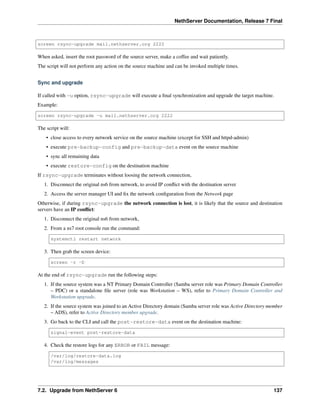 NethServer Documentation, Release 7 Final
screen rsync-upgrade mail.nethserver.org 2222
When asked, insert the root password of the source server, make a coffee and wait patiently.
The script will not perform any action on the source machine and can be invoked multiple times.
Sync and upgrade
If called with -u option, rsync-upgrade will execute a ﬁnal synchronization and upgrade the target machine.
Example:
screen rsync-upgrade -u mail.nethserver.org 2222
The script will:
• close access to every network service on the source machine (except for SSH and httpd-admin)
• execute pre-backup-config and pre-backup-data event on the source machine
• sync all remaining data
• execute restore-config on the destination machine
If rsync-upgrade terminates without loosing the network connection,
1. Disconnect the original ns6 from network, to avoid IP conﬂict with the destination server
2. Access the server manager UI and ﬁx the network conﬁguration from the Network page
Otherwise, if during rsync-upgrade the network connection is lost, it is likely that the source and destination
servers have an IP conﬂict:
1. Disconnect the original ns6 from network,
2. From a ns7 root console run the command:
systemctl restart network
3. Then grab the screen device:
screen -r -D
At the end of rsync-upgrade run the following steps:
1. If the source system was a NT Primary Domain Controller (Samba server role was Primary Domain Controller
– PDC) or a standalone ﬁle server (role was Workstation – WS), refer to Primary Domain Controller and
Workstation upgrade.
2. If the source system was joined to an Active Directory domain (Samba server role was Active Directory member
– ADS), refer to Active Directory member upgrade.
3. Go back to the CLI and call the post-restore-data event on the destination machine:
signal-event post-restore-data
4. Check the restore logs for any ERROR or FAIL message:
/var/log/restore-data.log
/var/log/messages
7.2. Upgrade from NethServer 6 137
 