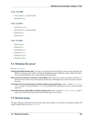 NethServer Documentation, Release 7 Final
7.4.2 7.4.1708
• 2017-10-26 ﬁnal - GA 2017-10-30
• 2017-09-21 beta1
7.4.3 7.3.1611
• 2017-07-31 update 1
• 2017-01-30 ﬁnal - GA 2017-02-08
• 2017-01-18 rc4
• 2016-12-16 rc3
7.4.4 7.2.1511
• 2016-11-09 rc2
• 2016-10-18 rc1
• 2016-09-02 beta2
• 2016-07-12 beta1
• 2016-05-23 alpha3
• 2016-02-12 alpha2
7.5 Windows ﬁle server
See also Shared folders
Workgroup/NetBIOS domain name The value can be changed only with LDAP accounts provider and deﬁnes the
Windows workgroup name visible from Network neighborhood panel in Windows systems. With Active Direc-
tory accounts provider the value is determined by the joined domain
When a new ﬁle or directory is created in a shared folder Decide who owns a newly created ﬁle or directory: ei-
ther the resource creator or the current owner of the directory containing the new resource (also known as parent
directory)
Grant full control on home directories to Domain Admins group (home$ share) Allow members of Domain
Admins group to connect the hidden home$ share and grant them administrative access to any home folder
inside of it
Grant full control on shared folders to Domain Admins group Allow members of Domain Admins group to
connect any shared folder and grant them administrative access on its content
7.6 Reverse proxy
This page conﬁgures certain paths and virtual host names under Apache to be served by forwarding the original web
request to another URL. See also Reverse proxy.
7.5. Windows ﬁle server 139
 