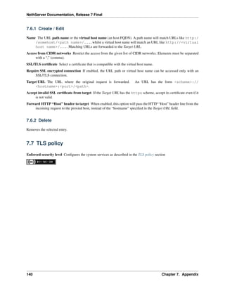 NethServer Documentation, Release 7 Final
7.6.1 Create / Edit
Name The URL path name or the virtual host name (an host FQDN). A path name will match URLs like http:/
/somehost/<path name>/..., whilst a virtual host name will match an URL like http://<virtual
host name>/.... Matching URLs are forwarded to the Target URL.
Access from CIDR networks Restrict the access from the given list of CIDR networks. Elements must be separated
with a “,” (comma).
SSL/TLS certiﬁcate Select a certiﬁcate that is compatible with the virtual host name.
Require SSL encrypted connection If enabled, the URL path or virtual host name can be accessed only with an
SSL/TLS connection.
Target URL The URL where the original request is forwarded. An URL has the form <scheme>://
<hostname>:<port>/<path>.
Accept invalid SSL certiﬁcate from target If the Target URL has the https scheme, accept its certiﬁcate even if it
is not valid.
Forward HTTP “Host” header to target When enabled, this option will pass the HTTP “Host” header line from the
incoming request to the proxied host, instead of the “hostname” speciﬁed in the Target URL ﬁeld.
7.6.2 Delete
Removes the selected entry.
7.7 TLS policy
Enforced security level Conﬁgures the system services as described in the TLS policy section
140 Chapter 7. Appendix
 