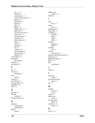 NethServer Documentation, Release 7 Final
bcc, 41, 44
blacklist, 46
custom quota, 43
custom spam retention, 43
delivery, 41
disclaimer, 41
domain, 41
ﬁlter, 44
HELO, 47
hidden copy, 41, 44
legal note, 41
local network only, 43
master user, 43
message queue, 44
migration, 130
private internal, 43
relay, 41
retries, 44
signature, 41
size, 44
smarthost, 44
spam retention, 43
spam training, 45
whitelist, 46
email address, 42
encryption
ﬁle system, 9
EveBox, 94
executables, 44
F
fax, 78
ﬁle system
encryption, 9
ﬁlter
email, 44
ﬁrewall, 80
Firewall log, 82
Firewall objects, 86
FreePBX, 108
FTP, 104
G
gateway, 80
Getmail
software, 75
Google Translate, 91
H
hardware
compatibility, 7
requirements, 7
HELO
email, 47
hidden copy
email, 41, 44
HTTP, 95
I
imap
port, 115
imaps
port, 115
impersonate, 66
inline help, 22
installation, 7
CentOS, 11
ISO, 8
USB, 11
VPS, 11
installed
packages, 17
RPM, 17
interface
role, 18
internal
email private, 43
Intrusion Prevention System, 92
iOS device, 52
IP/MAC binding, 87
IPsec, 102
ISO
installation, 8
J
Jabber, 75
L
legal note
email, 41
local network only
email, 43
log, 21
M
mailbox
shared, 42
user, 42
master, 78
master user
email, 43
message queue
email, 44
migration, 129
email, 130
N
NAT 1:1, 85
144 Index
 