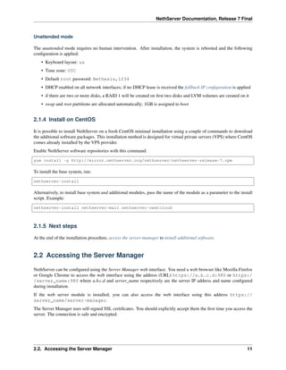 NethServer Documentation, Release 7 Final
Unattended mode
The unattended mode requires no human intervention. After installation, the system is rebooted and the following
conﬁguration is applied:
• Keyboard layout: us
• Time zone: UTC
• Default root password: Nethesis,1234
• DHCP enabled on all network interfaces; if no DHCP lease is received the fallback IP conﬁguration is applied
• if there are two or more disks, a RAID 1 will be created on ﬁrst two disks and LVM volumes are created on it
• swap and root partitions are allocated automatically; 1GB is assigned to boot
2.1.4 Install on CentOS
It is possible to install NethServer on a fresh CentOS minimal installation using a couple of commands to download
the additional software packages. This installation method is designed for virtual private servers (VPS) where CentOS
comes already installed by the VPS provider.
Enable NethServer software repositories with this command:
yum install -y http://mirror.nethserver.org/nethserver/nethserver-release-7.rpm
To install the base system, run:
nethserver-install
Alternatively, to install base system and additional modules, pass the name of the module as a parameter to the install
script. Example:
nethserver-install nethserver-mail nethserver-nextcloud
2.1.5 Next steps
At the end of the installation procedure, access the server-manager to install additional software.
2.2 Accessing the Server Manager
NethServer can be conﬁgured using the Server Manager web interface. You need a web browser like Mozilla Firefox
or Google Chrome to access the web interface using the address (URL) https://a.b.c.d:980 or https:/
/server_name:980 where a.b.c.d and server_name respectively are the server IP address and name conﬁgured
during installation.
If the web server module is installed, you can also access the web interface using this address https://
server_name/server-manager.
The Server Manager uses self-signed SSL certiﬁcates. You should explicitly accept them the ﬁrst time you access the
server. The connection is safe and encrypted.
2.2. Accessing the Server Manager 11
 