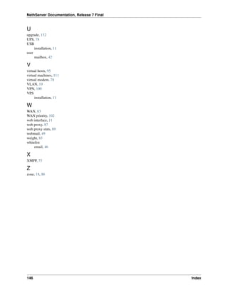 NethServer Documentation, Release 7 Final
U
upgrade, 132
UPS, 78
USB
installation, 11
user
mailbox, 42
V
virtual hosts, 95
virtual machines, 111
virtual modem, 78
VLAN, 19
VPN, 100
VPS
installation, 11
W
WAN, 83
WAN priority, 102
web interface, 11
web proxy, 87
web proxy stats, 89
webmail, 49
weight, 83
whitelist
email, 46
X
XMPP, 75
Z
zone, 18, 86
146 Index
 