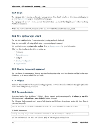 NethServer Documentation, Release 7 Final
2.2.1 Login
The login page allows selecting an alternative language among those already installed on the system. After logging in,
go to the Software center page to install additional languages.
The login page will give you a trusted access to the web interface. Log in as root and type the password chosen during
NethServer installation.
Note: The unattended install procedure sets the root password to the default Nethesis,1234.
2.2.2 First conﬁguration wizard
The ﬁrst time root logs in, the First conﬁguration wizard procedure is displayed.
If the root password is still at the default value, a password change is required.
It is possible to restore a conﬁguration backup. Refer to Disaster recovery for more information.
Otherwise the wizard procedure helps on setting up:
• Host name
• Date and time zone
• SSH port
• Smarthost conﬁguration
• Usage statistics
2.2.3 Change the current password
You can change the root password from the web interface by going to the root@host.domain.com label on the upper
right corner of the screen and clicking on Proﬁle.
2.2.4 Logout
Terminate the current Server Manager session by going to the root@host.domain.com label on the upper right corner
of the screen and by clicking on Logout.
2.2.5 Session timeouts
By default (starting from NethServer 7.5.1804), a Server Manager session terminates after 60 minutes of inactivity
(idle timeout) and expires 8 hours after the login (session life time).
The following shell command sets 2 hours of idle timeout, and 16 hours of maximum session life time. Time is
expressed in seconds:
config setprop httpd-admin MaxSessionIdleTime 7200 MaxSessionLifeTime 57600
To disable the timeouts
config setprop httpd-admin MaxSessionIdleTime '' MaxSessionLifeTime ''
The new timeout values will affect new sessions. They do not change any active session.
12 Chapter 2. Installation
 