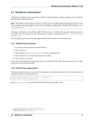 NethServer Documentation, Release 7 Final
2.3 NethServer subscription
A NethServer installation can be registered to a public or private Dartagnan1
instance, getting access to monitoring
portal and stable update repositories.
Hint: The NethServer Subscription by Nethesis2
enables access to a public ready-to-use Dartagnan instance, along
with immediate professional support services for your NethServer deployments. Detailed info available at https:
//my.nethserver.com
Activating a subscription will enable the stable YUM repositories, but will disable any other repositories you may
have added. You can re-enable any other repositories by creating a “template-custom” for /etc/nethserver/
eorepo.conf.
The subscription provider may not accept support requests for the contents of custom repositories.
2.3.1 Registering the system
1. Access Subscription page from the Server Manager
2. Click on Subscribe
3. Login or register to https://my.nethserver.com to obtain a registration code
4. Copy and paste the code inside the Registration token ﬁeld
5. Click on Register now button
At the end, the subscription plan name and validity are reported inside the page. Monitoring and access to stable
repositories are automatically enabled.
2.3.2 Removing a subscription
When the subscription expires, or at the end of a trial period, use the following command to revert any modiﬁcation to
repositories and access the community ones:
config setprop subscription Secret '' SystemId ''
signal-event software-repos-save
Refer to Software updates for more information about the community updates origin.
1 Dartagnan documentation: https://nethesis.github.io/dartagnan/
2 Nethesis ofﬁcial site: http://www.nethesis.it
2.3. NethServer subscription 13
 