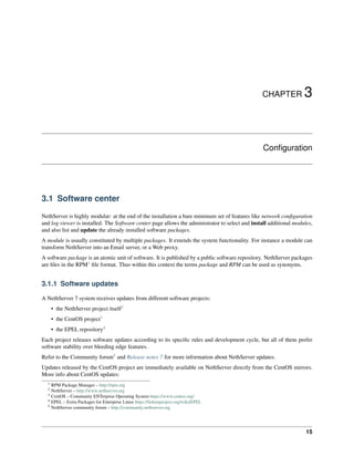 CHAPTER 3
Conﬁguration
3.1 Software center
NethServer is highly modular: at the end of the installation a bare minimum set of features like network conﬁguration
and log viewer is installed. The Software center page allows the administrator to select and install additional modules,
and also list and update the already installed software packages.
A module is usually constituted by multiple packages. It extends the system functionality. For instance a module can
transform NethServer into an Email server, or a Web proxy.
A software package is an atomic unit of software. It is published by a public software repository. NethServer packages
are ﬁles in the RPM1
ﬁle format. Thus within this context the terms package and RPM can be used as synonyms.
3.1.1 Software updates
A NethServer 7 system receives updates from different software projects:
• the NethServer project itself2
• the CentOS project3
• the EPEL repository4
Each project releases software updates according to its speciﬁc rules and development cycle, but all of them prefer
software stability over bleeding edge features.
Refer to the Community forum5
and Release notes 7 for more information about NethServer updates.
Updates released by the CentOS project are immediately available on NethServer directly from the CentOS mirrors.
More info about CentOS updates:
1 RPM Package Manager – http://rpm.org
2 NethServer – http://www.nethserver.org
3 CentOS – Community ENTerprise Operating System https://www.centos.org/
4 EPEL – Extra Packages for Enterprise Linux https://fedoraproject.org/wiki/EPEL
5 NethServer community forum – http://community.nethserver.org
15
 