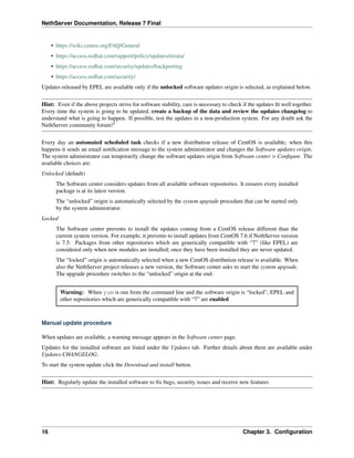 NethServer Documentation, Release 7 Final
• https://wiki.centos.org/FAQ/General
• https://access.redhat.com/support/policy/updates/errata/
• https://access.redhat.com/security/updates/backporting
• https://access.redhat.com/security/
Updates released by EPEL are available only if the unlocked software updates origin is selected, as explained below.
Hint: Even if the above projects strive for software stability, care is necessary to check if the updates ﬁt well together.
Every time the system is going to be updated, create a backup of the data and review the updates changelog to
understand what is going to happen. If possible, test the updates in a non-production system. For any doubt ask the
NethServer community forum!5
Every day an automated scheduled task checks if a new distribution release of CentOS is available; when this
happens it sends an email notiﬁcation message to the system administrator and changes the Software updates origin.
The system administrator can temporarily change the software updates origin from Software center > Conﬁgure. The
available choices are:
Unlocked (default)
The Software center considers updates from all available software repositories. It ensures every installed
package is at its latest version.
The “unlocked” origin is automatically selected by the system upgrade procedure that can be started only
by the system administrator.
Locked
The Software center prevents to install the updates coming from a CentOS release different than the
current system version. For example, it prevents to install updates from CentOS 7.6 if NethServer version
is 7.5. Packages from other repositories which are generically compatible with “7” (like EPEL) are
considered only when new modules are installed; once they have been installed they are never updated.
The “locked” origin is automatically selected when a new CentOS distribution release is available. When
also the NethServer project releases a new version, the Software center asks to start the system upgrade.
The upgrade procedure switches to the “unlocked” origin at the end.
Warning: When yum is run from the command line and the software origin is “locked”, EPEL and
other repositories which are generically compatible with “7” are enabled
Manual update procedure
When updates are available, a warning message appears in the Software center page.
Updates for the installed software are listed under the Updates tab. Further details about them are available under
Updates CHANGELOG.
To start the system update click the Download and install button.
Hint: Regularly update the installed software to ﬁx bugs, security issues and receive new features
16 Chapter 3. Conﬁguration
 