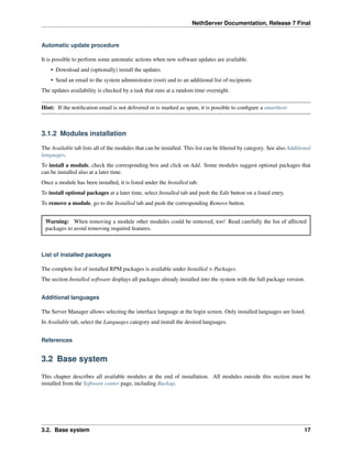 NethServer Documentation, Release 7 Final
Automatic update procedure
It is possible to perform some automatic actions when new software updates are available.
• Download and (optionally) install the updates
• Send an email to the system administrator (root) and to an additional list of recipients
The updates availability is checked by a task that runs at a random time overnight.
Hint: If the notiﬁcation email is not delivered or is marked as spam, it is possible to conﬁgure a smarthost
3.1.2 Modules installation
The Available tab lists all of the modules that can be installed. This list can be ﬁltered by category. See also Additional
languages.
To install a module, check the corresponding box and click on Add. Some modules suggest optional packages that
can be installed also at a later time.
Once a module has been installed, it is listed under the Installed tab.
To install optional packages at a later time, select Installed tab and push the Edit button on a listed entry.
To remove a module, go to the Installed tab and push the corresponding Remove button.
Warning: When removing a module other modules could be removed, too! Read carefully the list of affected
packages to avoid removing required features.
List of installed packages
The complete list of installed RPM packages is available under Installed > Packages.
The section Installed software displays all packages already installed into the system with the full package version.
Additional languages
The Server Manager allows selecting the interface language at the login screen. Only installed languages are listed.
In Available tab, select the Languages category and install the desired languages.
References
3.2 Base system
This chapter describes all available modules at the end of installation. All modules outside this section must be
installed from the Software center page, including Backup.
3.2. Base system 17
 