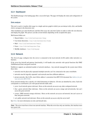 NethServer Documentation, Release 7 Final
3.2.1 Dashboard
The Dashboard page is the landing page after a successful login. The page will display the status and conﬁguration of
the system.
Disk analyzer
This tool is used to visualize disk usage in a simple and nice graph in which you can interact with, click, and double
click to navigate in the directories tree.
After installation go to the Dashboard, and then Disk usage tab, and click Update in order to index the root directory
and display the graph. This process can take several minutes depending on the occupied disk space.
Well known folders are:
• Shared folders: /var/lib/nethserver/ibay
• User home directories: /var/lib/nethserver/home
• Mail: /var/lib/nethserver/vmail
• Faxes: /var/lib/nethserver/fax
• MySQL databases: /var/lib/mysql
3.2.2 Network
The Network page conﬁgures how the server is connected to the local network (LAN) and/or other networks (i.e.
Internet).
If the server has ﬁrewall and gateway functionality, it will handle extra networks with special functions like DMZ
(DeMilitarized Zone) and guests network.
NethServer supports an unlimited number of network interfaces. Any network managed by the system must follow
these rules:
• networks must be physically separated (multiple networks can’t be connected to the same switch/hub)
• networks must be logically separated: each network must have different addresses
• private networks, like LANs, must follow address’s convention from RFC1918 document See Address for pri-
vate networks (RFC1918)
Every network interface has a speciﬁc role which determines its behavior. All roles are identiﬁed by colors. Each role
corresponds to a well-known zone with special network trafﬁc rules:
• green: local network (green role/zone). Hosts on this network can access any other conﬁgured network
• blue: guests network (blue role/zone). Hosts on this network can access orange and red networks, but can’t
access the green network
• orange: DMZ network (orange role/zone). Hosts on this network can access red network, but can’t access to
blue and green networks
• red: public network (red role/zone). Hosts on this network can access only the server itself
See Policy for more information on roles and ﬁrewall rules.
Note: The server must have at least one network interface. When the server has only one interface, this interface must
have green role.
18 Chapter 3. Conﬁguration
 