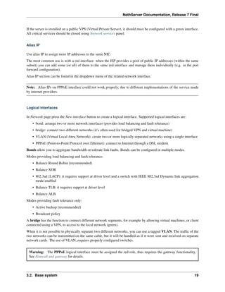 NethServer Documentation, Release 7 Final
If the server is installed on a public VPS (Virtual Private Server), it should must be conﬁgured with a green interface.
All critical services should be closed using Network services panel.
Alias IP
Use alias IP to assign more IP addresses to the same NIC.
The most common use is with a red interface: when the ISP provides a pool of public IP addresses (within the same
subnet) you can add some (or all) of them to the same red interface and manage them individually (e.g. in the port
forward conﬁguration).
Alias IP section can be found in the dropdown menu of the related network interface.
Note: Alias IPs on PPPoE interface could not work properly, due to different implementations of the service made
by internet providers.
Logical interfaces
In Network page press the New interface button to create a logical interface. Supported logical interfaces are:
• bond: arrange two or more network interfaces (provides load balancing and fault tolerance)
• bridge: connect two different networks (it’s often used for bridged VPN and virtual machine)
• VLAN (Virtual Local Area Network): create two or more logically separated networks using a single interface
• PPPoE (Point-to-Point Protocol over Ethernet): connect to Internet through a DSL modem
Bonds allow you to aggregate bandwidth or tolerate link faults. Bonds can be conﬁgured in multiple modes.
Modes providing load balancing and fault tolerance:
• Balance Round Robin (recommended)
• Balance XOR
• 802.3ad (LACP): it requires support at driver level and a switch with IEEE 802.3ad Dynamic link aggregation
mode enabled
• Balance TLB: it requires support at driver level
• Balance ALB
Modes providing fault tolerance only:
• Active backup (recommended)
• Broadcast policy
A bridge has the function to connect different network segments, for example by allowing virtual machines, or client
connected using a VPN, to access to the local network (green).
When it is not possible to physically separate two different networks, you can use a tagged VLAN. The trafﬁc of the
two networks can be transmitted on the same cable, but it will be handled as if it were sent and received on separate
network cards. The use of VLAN, requires properly conﬁgured switches.
Warning: The PPPoE logical interface must be assigned the red role, thus requires the gateway functionality.
See Firewall and gateway for details.
3.2. Base system 19
 