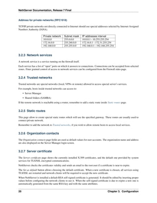 NethServer Documentation, Release 7 Final
Address for private networks (RFC1918)
TCP/IP private networks not directly connected to Internet should use special addresses selected by Internet Assigned
Numbers Authority (IANA).
Private network Subnet mask IP addresses interval
10.0.0.0 255.0.0.0 10.0.0.1 - 10.255.255.254
172.16.0.0 255.240.0.0 172.16.0.1 - 172.31.255.254
192.168.0.0 255.255.0.0 192.168.0.1 - 192.168.255.254
3.2.3 Network services
A network service is a service running on the ﬁrewall itself.
Each service has a list of “open” ports on which it answers to connections. Connections can be accepted from selected
zones. Finer grained control of access to network services can be conﬁgured from the Firewall rules page.
3.2.4 Trusted networks
Trusted networks are special networks (local, VPNs or remote) allowed to access special server’s services.
For example, hosts inside trusted networks can access to:
• Server Manager
• Shared folders (SAMBA)
If the remote network is reachable using a router, remember to add a static route inside Static routes page.
3.2.5 Static routes
This page allow to create special static routes which will use the speciﬁed gateway. These routes are usually used to
connect private network.
Remember to add the network to Trusted networks, if you wish to allow remote hosts to access local services.
3.2.6 Organization contacts
The Organization contacts page ﬁelds are used as default values for user accounts. The organization name and address
are also displayed on the Server Manager login screen.
3.2.7 Server certiﬁcate
The Server certiﬁcate page shows the currently installed X.509 certiﬁcates, and the default one provided by system
services for TLS/SSL encrypted communications.
NethServer checks the certiﬁcates validity and sends an email to the root user if a certiﬁcate is near to expire.
The Set as default button allows choosing the default certiﬁcate. When a new certiﬁcate is chosen, all services using
TLS/SSL are restarted and network clients will be required to accept the new certiﬁcate.
When NethServer is installed a default RSA self-signed certiﬁcate is generated. It should be edited by inserting proper
values before conﬁguring the network clients to use it. When the self-signed certiﬁcate is due to expire a new one is
automatically generated from the same RSA key and with the same attributes.
20 Chapter 3. Conﬁguration
 