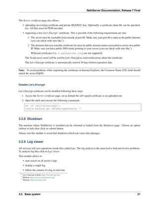 NethServer Documentation, Release 7 Final
The Server certiﬁcate page also allows:
• uploading an existing certiﬁcate and private RSA/ECC key. Optionally a certiﬁcate chain ﬁle can be speciﬁed,
too. All ﬁles must be PEM-encoded.
• requesting a new Let’s Encrypt1
certiﬁcate. This is possible if the following requirements are met:
1. The server must be reachable from outside at port 80. Make sure your port 80 is open to the public Internet
(you can check with sites like2
);
2. The domains that you want the certiﬁcate for must be public domain names associated to server own public
IP. Make sure you have public DNS name pointing to your server (you can check with sites like3
).
Wildcard certiﬁcates (i.e. *.nethserver.org) are not supported.
The Notiﬁcation email will be used by Let’s Encrypt to send notiﬁcations about the certiﬁcate.
The Let’s Encrypt certiﬁcate is automatically renewd 30 days before expiration date.
Note: To avoid problems while importing the certiﬁcate in Internet Explorer, the Common Name (CN) ﬁeld should
match the server FQDN.
Disable Let’s Encrypt
Let’s Encrypt certiﬁcate can be disabled following these steps:
1. Access the Server certiﬁcate page, set as default the self-signed certiﬁcate or an uploaded one
2. Open the shell and execute the following commands:
rm -rf /etc/letsencrypt/*
config setprop pki LetsEncryptDomains ''
3.2.8 Shutdown
The machine where NethServer is installed can be rebooted or halted from the Shutdown page. Choose an option
(reboot or halt) then click on submit button.
Always use this module to avoid bad shutdown which can cause data damages.
3.2.9 Log viewer
All services will save operations inside ﬁles called logs. The log analysis is the main tool to ﬁnd and resolve problems.
To analyze log ﬁles click in Log viewer.
This module allows to:
• start search on all server’s logs
• display a single log
• follow the content of a log in real time
1 Let’s Encrypt website https://letsencrypt.org/
2 Website http://www.canyouseeme.org/
3 Website http://viewdns.info/
3.2. Base system 21
 