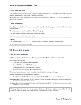 NethServer Documentation, Release 7 Final
3.2.10 Date and time
After installation, make sure the server is conﬁgured with the correct timezone. The machine clock can be conﬁgured
manually or automatically using public NTP servers (preferred).
The machine clock is very important in many protocols. To avoid problems, all hosts in LAN can be conﬁgured to use
the server as NTP server.
3.2.11 Inline help
All packages inside the Server Manager contain an inline help. The inline help explains how the module works and all
available options.
These help pages are available in all Server Manager’s languages.
A list of all available inline help pages can be found at the address:
https://<server>:980/<language>/Help
Example
If the server has address 192.168.1.2, and you want to see all English help pages, use this address:
https://192.168.1.2:980/en/Help
3.3 Users and groups
3.3.1 Account providers
NethServer supports authentication and authorization against either a local or remote account provider.
Supported provider types are:
• Local OpenLDAP running on NethServer itself
• Remote LDAP server with RFC2307 schema
• Local Samba 4 Active Directory Domain Controller
• Remote Active Directory (both Microsoft and Samba)
The root user can conﬁgure any type of accounts provider from the Accounts provider page.
Be aware of the following rule about account providers:
Once NethServer has been bound to an account provider the FQDN cannot be changed any more
Remote providers After NethServer has been bound to a remote account provider the User and groups page shows
the domain accounts in read-only mode.
Local providers After installing a local provider (either Samba 4 or OpenLDAP), the administrator can create, modify
and delete the users and groups.
Warning: Please choose wisely your account provider because the choice could not be reversible. Also the
system will forbid any change to the FQDN after the account provider has been conﬁgured.
22 Chapter 3. Conﬁguration
 