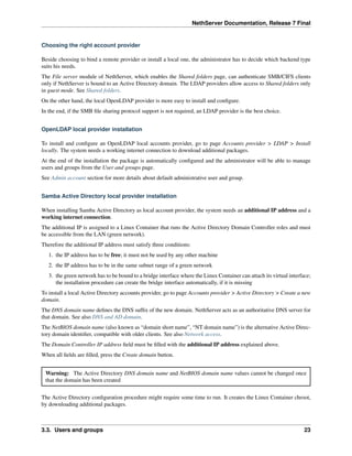 NethServer Documentation, Release 7 Final
Choosing the right account provider
Beside choosing to bind a remote provider or install a local one, the administrator has to decide which backend type
suits his needs.
The File server module of NethServer, which enables the Shared folders page, can authenticate SMB/CIFS clients
only if NethServer is bound to an Active Directory domain. The LDAP providers allow access to Shared folders only
in guest mode. See Shared folders.
On the other hand, the local OpenLDAP provider is more easy to install and conﬁgure.
In the end, if the SMB ﬁle sharing protocol support is not required, an LDAP provider is the best choice.
OpenLDAP local provider installation
To install and conﬁgure an OpenLDAP local accounts provider, go to page Accounts provider > LDAP > Install
locally. The system needs a working internet connection to download additional packages.
At the end of the installation the package is automatically conﬁgured and the administrator will be able to manage
users and groups from the User and groups page.
See Admin account section for more details about default administrative user and group.
Samba Active Directory local provider installation
When installing Samba Active Directory as local account provider, the system needs an additional IP address and a
working internet connection.
The additional IP is assigned to a Linux Container that runs the Active Directory Domain Controller roles and must
be accessible from the LAN (green network).
Therefore the additional IP address must satisfy three conditions:
1. the IP address has to be free; it must not be used by any other machine
2. the IP address has to be in the same subnet range of a green network
3. the green network has to be bound to a bridge interface where the Linux Container can attach its virtual interface;
the installation procedure can create the bridge interface automatically, if it is missing
To install a local Active Directory accounts provider, go to page Accounts provider > Active Directory > Create a new
domain.
The DNS domain name deﬁnes the DNS sufﬁx of the new domain. NethServer acts as an authoritative DNS server for
that domain. See also DNS and AD domain.
The NetBIOS domain name (also known as “domain short name”, “NT domain name”) is the alternative Active Direc-
tory domain identiﬁer, compatible with older clients. See also Network access.
The Domain Controller IP address ﬁeld must be ﬁlled with the additional IP address explained above.
When all ﬁelds are ﬁlled, press the Create domain button.
Warning: The Active Directory DNS domain name and NetBIOS domain name values cannot be changed once
that the domain has been created
The Active Directory conﬁguration procedure might require some time to run. It creates the Linux Container chroot,
by downloading additional packages.
3.3. Users and groups 23
 