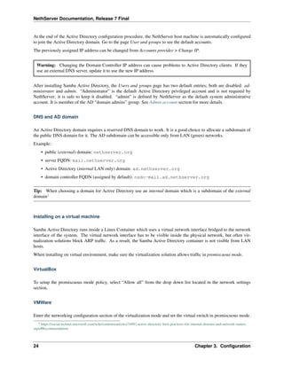 NethServer Documentation, Release 7 Final
At the end of the Active Directory conﬁguration procedure, the NethServer host machine is automatically conﬁgured
to join the Active Directory domain. Go to the page User and groups to see the default accounts.
The previously assigned IP address can be changed from Accounts provider > Change IP.
Warning: Changing the Domain Controller IP address can cause problems to Active Directory clients. If they
use an external DNS server, update it to use the new IP address.
After installing Samba Active Directory, the Users and groups page has two default entries; both are disabled: ad-
ministrator and admin. “Administrator” is the default Active Directory privileged account and is not required by
NethServer; it is safe to keep it disabled. “admin” is deﬁned by NethServer as the default system administrative
account. It is member of the AD “domain admins” group. See Admin account section for more details.
DNS and AD domain
An Active Directory domain requires a reserved DNS domain to work. It is a good choice to allocate a subdomain of
the public DNS domain for it. The AD subdomain can be accessible only from LAN (green) networks.
Example:
• public (external) domain: nethserver.org
• server FQDN: mail.nethserver.org
• Active Directory (internal LAN only) domain: ad.nethserver.org
• domain controller FQDN (assigned by default): nsdc-mail.ad.nethserver.org
Tip: When choosing a domain for Active Directory use an internal domain which is a subdomain of the external
domain1
Installing on a virtual machine
Samba Active Directory runs inside a Linux Container which uses a virtual network interface bridged to the network
interface of the system. The virtual network interface has to be visible inside the physical network, but often vir-
tualization solutions block ARP trafﬁc. As a result, the Samba Active Directory container is not visible from LAN
hosts.
When installing on virtual environment, make sure the virtualization solution allows trafﬁc in promiscuous mode.
VirtualBox
To setup the promiscuous mode policy, select “Allow all” from the drop down list located in the network settings
section.
VMWare
Enter the networking conﬁguration section of the virtualization mode and set the virtual switch in promiscuous mode.
1 https://social.technet.microsoft.com/wiki/contents/articles/34981.active-directory-best-practices-for-internal-domain-and-network-names.
aspx#Recommendation
24 Chapter 3. Conﬁguration
 