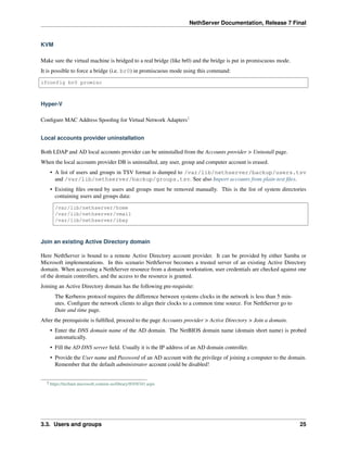 NethServer Documentation, Release 7 Final
KVM
Make sure the virtual machine is bridged to a real bridge (like br0) and the bridge is put in promiscuous mode.
It is possible to force a bridge (i.e. br0) in promiscuous mode using this command:
ifconfig br0 promisc
Hyper-V
Conﬁgure MAC Address Spooﬁng for Virtual Network Adapters2
Local accounts provider uninstallation
Both LDAP and AD local accounts provider can be uninstalled from the Accounts provider > Uninstall page.
When the local accounts provider DB is uninstalled, any user, group and computer account is erased.
• A list of users and groups in TSV format is dumped to /var/lib/nethserver/backup/users.tsv
and /var/lib/nethserver/backup/groups.tsv. See also Import accounts from plain-text ﬁles.
• Existing ﬁles owned by users and groups must be removed manually. This is the list of system directories
containing users and groups data:
/var/lib/nethserver/home
/var/lib/nethserver/vmail
/var/lib/nethserver/ibay
Join an existing Active Directory domain
Here NethServer is bound to a remote Active Directory account provider. It can be provided by either Samba or
Microsoft implementations. In this scenario NethServer becomes a trusted server of an existing Active Directory
domain. When accessing a NethServer resource from a domain workstation, user credentials are checked against one
of the domain controllers, and the access to the resource is granted.
Joining an Active Directory domain has the following pre-requisite:
The Kerberos protocol requires the difference between systems clocks in the network is less than 5 min-
utes. Conﬁgure the network clients to align their clocks to a common time source. For NethServer go to
Date and time page.
After the prerequisite is fulﬁlled, proceed to the page Accounts provider > Active Directory > Join a domain.
• Enter the DNS domain name of the AD domain. The NetBIOS domain name (domain short name) is probed
automatically.
• Fill the AD DNS server ﬁeld. Usually it is the IP address of an AD domain controller.
• Provide the User name and Password of an AD account with the privilege of joining a computer to the domain.
Remember that the default administrator account could be disabled!
2 https://technet.microsoft.com/en-us/library/ff458341.aspx
3.3. Users and groups 25
 