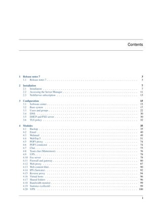 Contents
1 Release notes 7 3
1.1 Release notes 7 . . . . . . . . . . . . . . . . . . . . . . . . . . . . . . . . . . . . . . . . . . . . . . 3
2 Installation 7
2.1 Installation . . . . . . . . . . . . . . . . . . . . . . . . . . . . . . . . . . . . . . . . . . . . . . . . 7
2.2 Accessing the Server Manager . . . . . . . . . . . . . . . . . . . . . . . . . . . . . . . . . . . . . . 11
2.3 NethServer subscription . . . . . . . . . . . . . . . . . . . . . . . . . . . . . . . . . . . . . . . . . 13
3 Conﬁguration 15
3.1 Software center . . . . . . . . . . . . . . . . . . . . . . . . . . . . . . . . . . . . . . . . . . . . . . 15
3.2 Base system . . . . . . . . . . . . . . . . . . . . . . . . . . . . . . . . . . . . . . . . . . . . . . . 17
3.3 Users and groups . . . . . . . . . . . . . . . . . . . . . . . . . . . . . . . . . . . . . . . . . . . . . 22
3.4 DNS . . . . . . . . . . . . . . . . . . . . . . . . . . . . . . . . . . . . . . . . . . . . . . . . . . . 30
3.5 DHCP and PXE server . . . . . . . . . . . . . . . . . . . . . . . . . . . . . . . . . . . . . . . . . . 30
3.6 TLS policy . . . . . . . . . . . . . . . . . . . . . . . . . . . . . . . . . . . . . . . . . . . . . . . . 32
4 Modules 35
4.1 Backup . . . . . . . . . . . . . . . . . . . . . . . . . . . . . . . . . . . . . . . . . . . . . . . . . . 35
4.2 Email . . . . . . . . . . . . . . . . . . . . . . . . . . . . . . . . . . . . . . . . . . . . . . . . . . . 40
4.3 Webmail . . . . . . . . . . . . . . . . . . . . . . . . . . . . . . . . . . . . . . . . . . . . . . . . . 49
4.4 WebTop 5 . . . . . . . . . . . . . . . . . . . . . . . . . . . . . . . . . . . . . . . . . . . . . . . . . 51
4.5 POP3 proxy . . . . . . . . . . . . . . . . . . . . . . . . . . . . . . . . . . . . . . . . . . . . . . . 74
4.6 POP3 connector . . . . . . . . . . . . . . . . . . . . . . . . . . . . . . . . . . . . . . . . . . . . . 74
4.7 Chat . . . . . . . . . . . . . . . . . . . . . . . . . . . . . . . . . . . . . . . . . . . . . . . . . . . . 75
4.8 Team chat (Mattermost) . . . . . . . . . . . . . . . . . . . . . . . . . . . . . . . . . . . . . . . . . 76
4.9 UPS . . . . . . . . . . . . . . . . . . . . . . . . . . . . . . . . . . . . . . . . . . . . . . . . . . . . 78
4.10 Fax server . . . . . . . . . . . . . . . . . . . . . . . . . . . . . . . . . . . . . . . . . . . . . . . . 78
4.11 Firewall and gateway . . . . . . . . . . . . . . . . . . . . . . . . . . . . . . . . . . . . . . . . . . . 80
4.12 Web proxy . . . . . . . . . . . . . . . . . . . . . . . . . . . . . . . . . . . . . . . . . . . . . . . . 87
4.13 Web content ﬁlter . . . . . . . . . . . . . . . . . . . . . . . . . . . . . . . . . . . . . . . . . . . . . 90
4.14 IPS (Suricata) . . . . . . . . . . . . . . . . . . . . . . . . . . . . . . . . . . . . . . . . . . . . . . . 92
4.15 Reverse proxy . . . . . . . . . . . . . . . . . . . . . . . . . . . . . . . . . . . . . . . . . . . . . . 94
4.16 Virtual hosts . . . . . . . . . . . . . . . . . . . . . . . . . . . . . . . . . . . . . . . . . . . . . . . 96
4.17 Shared folders . . . . . . . . . . . . . . . . . . . . . . . . . . . . . . . . . . . . . . . . . . . . . . 96
4.18 Bandwidth monitor . . . . . . . . . . . . . . . . . . . . . . . . . . . . . . . . . . . . . . . . . . . . 99
4.19 Statistics (collectd) . . . . . . . . . . . . . . . . . . . . . . . . . . . . . . . . . . . . . . . . . . . . 99
4.20 VPN . . . . . . . . . . . . . . . . . . . . . . . . . . . . . . . . . . . . . . . . . . . . . . . . . . . 100
i
 
