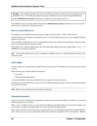 NethServer Documentation, Release 7 Final
Warning: Some additional modules, like Nextcloud, WebTop, Roundcube, Ejabberd require read-only access to
AD LDAP services. To be fully operational they require an additional account to perform simple LDAP binds.
Create a dedicated user account in AD, and set a complex non-expiring password for it.
Once NethServer has successfuly joined AD, specify the dedicated user account credentials in Accounts provider >
Authentication credentials for LDAP applications.
Bind to a remote LDAP server
To conﬁgure a remote LDAP accounts provider, go to page Accounts provider > LDAP > Bind remotely.
Type the LDAP server IP address in the ﬁeld Host name or IP. If the LDAP service runs on a non-standard TCP port,
specify it in TCP port.
Then an LDAP rootDSE query is sent to the speciﬁed host and a form is ﬁlled with returned data. Check the values
are correct then press the Save button to conﬁrm.
If the LDAP server requires authentication, ﬁll in the ﬁelds under Authenticated bind. Enable either ldaps:// or
STARTTLS to encrypt the connection.
Tip: If the remote LDAP server is also a NethServer installation and it is in the LAN (green) network, select
Anonymous bind
3.3.2 Users
A newly created user account remains locked until it has set a password. Disabled users are denied to access system
services.
When creating a user, following ﬁelds are mandatory:
• User name
• Full name (name and surname)
A user can be added to one or more group from the Users page or from the Groups one.
Sometimes you need to block user’s access to services without deleting the account. This can be achieved using the
Lock and Unlock actions.
Note: When a user is deleted, all user data will be also deleted.
Changing the password
If there wasn’t given an initial password during user creation, the user account is disabled. To enable it, set a password
using the Change password button.
When a user is enabled, the user can access the Server Manager and change his/her own password by going to the
user@domain.com label on the upper right corner of the screen and clicking on Proﬁle.
If the system is bound to an Active Directory account provider, users can change their password also using the Windows
tools. In this case you can not set passwords shorter than 6 characters regardless of the server policies. Windows
26 Chapter 3. Conﬁguration
 