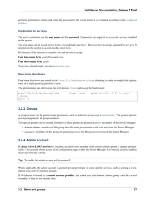 NethServer Documentation, Release 7 Final
performs preliminary checks and sends the password to the server where it is evaluated according to the conﬁgured
policies.
Credentials for services
The user’s credentials are the user name and his password. Credentials are required to access the services installed
on the system.
The user name can be issued in two forms: long (default) and short. The long form is always accepted by services. It
depends on the service to accept also the short form.
For instance if the domain is example.com and the user is goofy:
User long name form goofy@example.com
User short name form goofy
To access a shared folder, see also Network access.
User home directories
User home directories are stored inside /var/lib/nethserver/home directory, in order to simplify the deploy-
ment of a single-growing partition system.
The administrator can still restore the well-known /home path using the bind mount:
echo "/var/lib/nethserver/home /home none defaults,bind 0 0" >> /etc/
˓→fstab
mount -a
3.3.3 Groups
A group of users can be granted some permission, such as authorize access over a shared folder. The granted permis-
sion is propagated to all group members.
Two special groups can be created. Members of these groups are granted access to the panels of the Server Manager:
• domain admins: members of this group have the same permissions as the root user from the Server Manager.
• managers: members of this group are granted access to the Management section of the Server Manager.
3.3.4 Admin account
If a local AD or LDAP provider is installed, an admin user, member of the domain admins group is created automat-
ically. This account allows access to all conﬁguration pages within the Server Manager. It is initially disabled and has
no access from the console.
Tip: To enable the admin account set its password.
Where applicable, the admin account is granted special privileges on some speciﬁc services, such as joining a work-
station to an Active Directory domain.
If NethServer is bound to a remote account provider, the admin user and domain admins group could be created
manually, if they do not already exist.
3.3. Users and groups 27
 