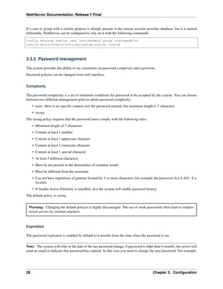 NethServer Documentation, Release 7 Final
If a user or group with a similar purpose is already present in the remote account provider database, but it is named
differently, NethServer can be conﬁgured to rely on it with the following commands:
config setprop admins user customadmin group customadmins
/etc/e-smith/events/actions/system-adjust custom
3.3.5 Password management
The system provides the ability to set constraints on password complexity and expiration.
Password policies can be changed from web interface.
Complexity
The password complexity is a set of minimum conditions for password to be accepted by the system: You can choose
between two different management policies about password complexity:
• none: there is no speciﬁc control over the password entered, but minimum length is 7 characters
• strong
The strong policy requires that the password must comply with the following rules:
• Minimum length of 7 characters
• Contain at least 1 number
• Contain at least 1 uppercase character
• Contain at least 1 lowercase character
• Contain at least 1 special character
• At least 5 different characters
• Must be not present in the dictionaries of common words
• Must be different from the username
• Can not have repetitions of patterns formed by 3 or more characters (for example the password As1.$ AS1. $ is
invalid)
• If Samba Active Directory is installed, also the system will enable password history
The default policy is strong.
Warning: Changing the default policies is highly discouraged. The use of weak passwords often lead to compro-
mised servers by external attackers.
Expiration
The password expiration is enabled by default to 6 months from the time when the password is set.
Note: The system will refer to the date of the last password change, if password is older than 6 months, the server will
send an email to indicate that password has expired. In this case you need to change the user password. For example,
28 Chapter 3. Conﬁguration
 