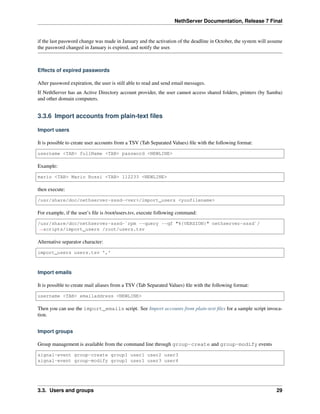 NethServer Documentation, Release 7 Final
if the last password change was made in January and the activation of the deadline in October, the system will assume
the password changed in January is expired, and notify the user.
Effects of expired passwords
After password expiration, the user is still able to read and send email messages.
If NethServer has an Active Directory account provider, the user cannot access shared folders, printers (by Samba)
and other domain computers.
3.3.6 Import accounts from plain-text ﬁles
Import users
It is possible to create user accounts from a TSV (Tab Separated Values) ﬁle with the following format:
username <TAB> fullName <TAB> password <NEWLINE>
Example:
mario <TAB> Mario Rossi <TAB> 112233 <NEWLINE>
then execute:
/usr/share/doc/nethserver-sssd-<ver>/import_users <youfilename>
For example, if the user’s ﬁle is /root/users.tsv, execute following command:
/usr/share/doc/nethserver-sssd-`rpm --query --qf "%{VERSION}" nethserver-sssd`/
˓→scripts/import_users /root/users.tsv
Alternative separator character:
import_users users.tsv ','
Import emails
It is possible to create mail aliases from a TSV (Tab Separated Values) ﬁle with the following format:
username <TAB> emailaddress <NEWLINE>
Then you can use the import_emails script. See Import accounts from plain-text ﬁles for a sample script invoca-
tion.
Import groups
Group management is available from the command line through group-create and group-modify events
signal-event group-create group1 user1 user2 user3
signal-event group-modify group1 user1 user3 user4
3.3. Users and groups 29
 