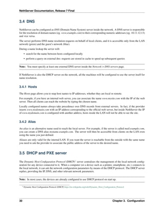 NethServer Documentation, Release 7 Final
3.4 DNS
NethServer can be conﬁgured as DNS (Domain Name System) server inside the network. A DNS server is responsible
for the resolution of domain names (eg. www.example.com) to their corresponding numeric addresses (eg. 10.11.12.13)
and vice versa.
The server performs DNS name resolution requests on behalf of local clients, and it is accessible only from the LAN
network (green) and the guest’s network (blue).
During a name lookup the server will:
• search for the name between hosts conﬁgured locally
• perform a query on external dns: requests are stored in cache to speed up subsequent queries
Note: You must specify at least one external DNS server inside the Network > DNS servers page.
If NethServer is also the DHCP server on the network, all the machines will be conﬁgured to use the server itself for
name resolution.
3.4.1 Hosts
The Hosts page allows you to map host names to IP addresses, whether they are local or remote.
For example, if you have an internal web server, you can associate the name www.mysite.com with the IP of the web
server. Then all clients can reach the website by typing the chosen name.
Locally conﬁgured names always take precedence over DNS records from external servers. In fact, if the provider
inserts www.mydomain.com with an IP address corresponding to the ofﬁcial web server, but inside NethServer the IP
of www.mydomain.com is conﬁgured with another address, hosts inside the LAN will not be able to see the site.
3.4.2 Alias
An alias is an alternative name used to reach the local server. For example, if the server is called mail.example.com,
you can create a DNS alias myname.example.com. The server will then be accessible from clients on the LAN even
using the name you just deﬁned.
Aliases are only valid for the internal LAN. If you want the server is reachable from the outside with the same name
you need to ask the provider to associate the public address of the server to the desired name.
3.5 DHCP and PXE server
The Dynamic Host Conﬁguration Protocol (DHCP)1
server centralizes the management of the local network conﬁg-
uration for any device connected to it. When a computer (or a device such as a printer, smartphone, etc.) connects to
the local network, it can ask the network conﬁguration parameters by means of the DHCP protocol. The DHCP server
replies, providing the IP, DNS, and other relevant network parameters.
Note: In most cases, the devices are already conﬁgured to use DHCP protocol on start up.
1 Dynamic Host Conﬁguration Protocol (DHCP) https://en.wikipedia.org/wiki/Dynamic_Host_Conﬁguration_Protocol
30 Chapter 3. Conﬁguration
 