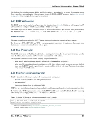 NethServer Documentation, Release 7 Final
The Preboot eXecution Environment (PXE)3
speciﬁcation allows a network device to retrieve the operating system
from a centralized network location while starting up, through the DHCP and TFTP protocols. See Boot from network
conﬁguration for an example about conﬁguring a such case.
3.5.1 DHCP conﬁguration
The DHCP server can be enabled on all green and blue interfaces (see Network). NethServer will assign a free IP
address within the conﬁgured DHCP range in DHCP > DHCP server page.
The DHCP range must be deﬁned within the network of the associated interface. For instance, if the green interface
has IP/netmask 192.168.1.1/255.255.255.0 the range must be 192.168.1.2 - 192.168.1.254.
Advanced options
There are seven advanced options for DHCP. You can assign zero options, one option or all seven options.
For the servers – DNS, NTP, WINS and TFTP – you can assign zero, one or more for each server; if you place more
than one, use a comma between each server with no space.
3.5.2 Host IP reservation
The DHCP server leases an IP address to a device for a limited period of time. If a device requires to always have the
same IP address, it can be granted an IP reservation associated to its MAC address.
The page DHCP > IP reservation lists the currently assigned IP addresses:
• a line with IP reservation button identiﬁes an host with a temporary lease (gray color);
• a line with Edit button identiﬁes an host with a reserved IP (black color). A small two arrows icon near the host
name says the DHCP lease is expired: this is a normal condition for hosts with static IP conﬁguration, as they
never contact the DHCP server.
3.5.3 Boot from network conﬁguration
To allow clients to boot from network, the following components are required:
• the DHCP server, as we have seen in the previous sections
• the TFTP server2
• the software for the client, served through TFTP
TFTP is a very simple ﬁle transfer protocol and usually it is used for automated transfer of conﬁguration and boot ﬁles.
In NethServer the TFTP implementation comes with the DHCP module and is enabled by default. To allow accessing
a ﬁle through TFTP, simply put it in /var/lib/tftpboot directory.
Note: To disable TFTP type the following commands in a root’s console:
config setprop dhcp tftp-status disabled
signal-event nethserver-dnsmasq-save
3 Preboot eXecution Environment https://en.wikipedia.org/wiki/Preboot_Execution_Environment
2 Trivial File Transfer Protocol https://en.wikipedia.org/wiki/Tftp
3.5. DHCP and PXE server 31
 