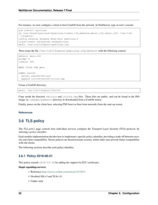 NethServer Documentation, Release 7 Final
For instance, we now conﬁgure a client to boot CentOS from the network. In NethServer, type at root’s console:
yum install syslinux
cp /usr/share/syslinux/{pxelinux.0,menu.c32,memdisk,mboot.c32,chain.c32} /var/lib/
˓→tftpboot/
config setprop dnsmasq dhcp-boot pxelinux.0
signal-event nethserver-dnsmasq-save
mkdir /var/lib/tftpboot/pxelinux.cfg
Then create the ﬁle /var/lib/tftpboot/pxelinux.cfg/default with the following content:
default menu.c32
prompt 0
timeout 300
MENU TITLE PXE Menu
LABEL CentOS
kernel CentOS/vmlinuz
append initrd=CentOS/initrd.img
Create a CentOS directory:
mkdir /var/lib/tftpboot/CentOS
Copy inside the directory vmlinuz and initrd.img ﬁles. These ﬁles are public, and can be found in the ISO
image, in /images/pxeboot directory or downloaded from a CentOS mirror.
Finally, power on the client host, selecting PXE boot (or boot from network) from the start up screen.
References
3.6 TLS policy
The TLS policy page controls how individual services conﬁgure the Transport Layer Security (TLS) protocol, by
selecting a policy identiﬁer.
Each module implementation decides how to implement a speciﬁc policy identiﬁer, providing a trade off between secu-
rity and client compatibility. Newer policies are biased towards security, whilst older ones provide better compatibility
with old clients.
The following sections describe each policy identiﬁer.
3.6.1 Policy 2018-06-21
This policy extends 2018-03-30 by adding the support for ECC certiﬁcates.
Slapd (openldap-servers)
• Reference https://access.redhat.com/articles/1474813
• Disabled SSLv3 and TLSv1.0
• Cipher suite
32 Chapter 3. Conﬁguration
 