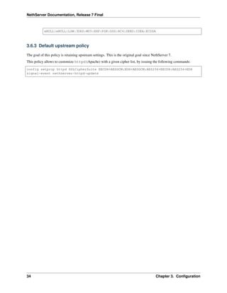NethServer Documentation, Release 7 Final
aNULL:eNULL:LOW:3DES:MD5:EXP:PSK:DSS:RC4:SEED:IDEA:ECDSA
3.6.3 Default upstream policy
The goal of this policy is retaining upstream settings. This is the original goal since NethServer 7.
This policy allows to customize httpd (Apache) with a given cipher list, by issuing the following commands:
config setprop httpd SSLCipherSuite EECDH+AESGCM:EDH+AESGCM:AES256+EECDH:AES256+EDH
signal-event nethserver-httpd-update
34 Chapter 3. Conﬁguration
 