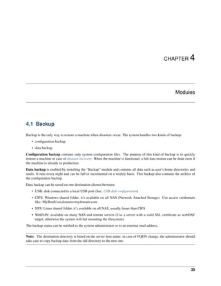 CHAPTER 4
Modules
4.1 Backup
Backup is the only way to restore a machine when disasters occur. The system handles two kinds of backup:
• conﬁguration backup
• data backup
Conﬁguration backup contains only system conﬁguration ﬁles. The purpose of this kind of backup is to quickly
restore a machine in case of disaster recovery. When the machine is functional, a full data restore can be done even if
the machine is already in production.
Data backup is enabled by installing the “Backup” module and contains all data such as user’s home directories and
mails. It runs every night and can be full or incremental on a weekly basis. This backup also contains the archive of
the conﬁguration backup.
Data backup can be saved on one destination chosen between:
• USB: disk connected to a local USB port (See: USB disk conﬁguration)
• CIFS: Windows shared folder, it’s available on all NAS (Network Attached Storage). Use access credentials
like: MyBindUser,domain=mydomain.com
• NFS: Linux shared folder, it’s available on all NAS, usually faster than CIFS
• WebDAV: available on many NAS and remote servers (Use a server with a valid SSL certiﬁcate as webDAV
target, otherwise the system will fail mounting the ﬁlesystem)
The backup status can be notiﬁed to the system administrator or to an external mail address.
Note: The destination directory is based on the server host name: in case of FQDN change, the administrator should
take care to copy backup data from the old directory to the new one.
35
 