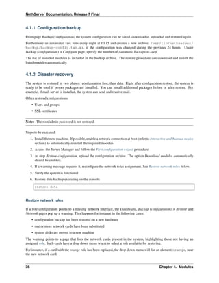 NethServer Documentation, Release 7 Final
4.1.1 Conﬁguration backup
From page Backup (conﬁguration) the system conﬁguration can be saved, downloaded, uploaded and restored again.
Furthermore an automated task runs every night at 00.15 and creates a new archive, /var/lib/nethserver/
backup/backup-config.tar.xz, if the conﬁguration was changed during the previous 24 hours. Under
Backup (conﬁguration) > Conﬁgure page, specify the number of Automatic backups to keep.
The list of installed modules is included in the backup archive. The restore procedure can download and install the
listed modules automatically.
4.1.2 Disaster recovery
The system is restored in two phases: conﬁguration ﬁrst, then data. Right after conﬁguration restore, the system is
ready to be used if proper packages are installed. You can install additional packages before or after restore. For
example, if mail-server is installed, the system can send and receive mail.
Other restored conﬁgurations:
• Users and groups
• SSL certiﬁcates
Note: The root/admin password is not restored.
Steps to be executed:
1. Install the new machine. If possible, enable a network connection at boot (refer to Interactive and Manual modes
section) to automatically reinstall the required modules
2. Access the Server Manager and follow the First conﬁguration wizard procedure
3. At step Restore conﬁguration, upload the conﬁguration archive. The option Download modules automatically
should be enabled.
4. If a warning message requires it, reconﬁgure the network roles assignment. See Restore network roles below.
5. Verify the system is functional
6. Restore data backup executing on the console
restore-data
Restore network roles
If a role conﬁguration points to a missing network interface, the Dashboard, Backup (conﬁguration) > Restore and
Network pages pop up a warning. This happens for instance in the following cases:
• conﬁguration backup has been restored on a new hardware
• one or more network cards have been substituted
• system disks are moved to a new machine
The warning points to a page that lists the network cards present in the system, highlighting those not having an
assigned role. Such cards have a drop down menu where to select a role available for restoring.
For instance, if a card with the orange role has been replaced, the drop down menu will list an element orange, near
the new network card.
36 Chapter 4. Modules
 