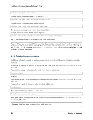 NethServer Documentation, Release 7 Final
restore-file <position> <file>
Example, restore test mail account to /tmp directory:
restore-file /tmp /var/lib/nethserver/vmail/test
Example, restore test mail account to original position:
restore-file / /var/lib/nethserver/vmail/test
The system can restore a previous version of directory (or ﬁle).
Example, restore the version of a ﬁle from 15 days ago:
restore-file -t 15D /tmp "/var/lib/nethserver/ibay/test/myfile"
The -t option allows to specify the number of days (15 in this scenario).
Note: When you are using CIFS to access the share, and the command doesn’t work as expected, ver-
ify that user and password for the network share are correct. If user or password are wrong, you will ﬁnd
NT_STATUS_LOGON_FAILURE errors in /var/log/messages. Also, you can use the backup-data-list
to check if the backup is accessible.
4.1.4 Data backup customization
If additional software is installed, the administrator can edit the list of ﬁles and directories included (or excluded).
Inclusion
If you wish to add a ﬁle or directory to data backup, add a line to the ﬁle /etc/backup-data.d/custom.
include.
For example, to backup a software installed inside /opt directory, add this line:
/opt/mysoftware
Exclusion
If you wish to exclude a ﬁle or directory from data backup, add a line to the ﬁle /etc/backup-data.d/custom.
exclude.
For example, to exclude all directories called Download, add this line:
**Download**
To exclude a mail directory called test, add this line:
/var/lib/nethserver/vmail/test/
Same syntax applies to conﬁguration backup. Modiﬁcation should be done inside the ﬁle /etc/backup-config.
d/custom.exclude.
Warning: Make sure not to leave empty lines inside edited ﬁles.
38 Chapter 4. Modules
 