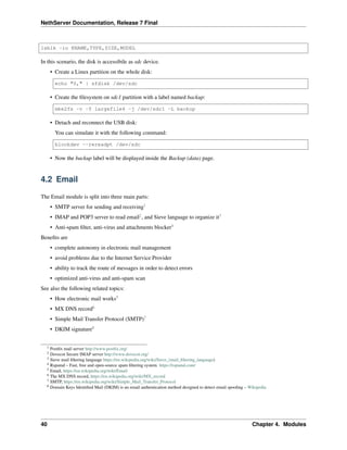 NethServer Documentation, Release 7 Final
lsblk -io KNAME,TYPE,SIZE,MODEL
In this scenario, the disk is accessibile as sdc device.
• Create a Linux partition on the whole disk:
echo "0," | sfdisk /dev/sdc
• Create the ﬁlesystem on sdc1 partition with a label named backup:
mke2fs -v -T largefile4 -j /dev/sdc1 -L backup
• Detach and reconnect the USB disk:
You can simulate it with the following command:
blockdev --rereadpt /dev/sdc
• Now the backup label will be displayed inside the Backup (data) page.
4.2 Email
The Email module is split into three main parts:
• SMTP server for sending and receiving1
• IMAP and POP3 server to read email2
, and Sieve language to organize it3
• Anti-spam ﬁlter, anti-virus and attachments blocker4
Beneﬁts are
• complete autonomy in electronic mail management
• avoid problems due to the Internet Service Provider
• ability to track the route of messages in order to detect errors
• optimized anti-virus and anti-spam scan
See also the following related topics:
• How electronic mail works5
• MX DNS record6
• Simple Mail Transfer Protocol (SMTP)7
• DKIM signature8
1 Postﬁx mail server http://www.postﬁx.org/
2 Dovecot Secure IMAP server http://www.dovecot.org/
3 Sieve mail ﬁltering language https://en.wikipedia.org/wiki/Sieve_(mail_ﬁltering_language)
4 Rspamd – Fast, free and open-source spam ﬁltering system. https://rspamd.com/
5 Email, https://en.wikipedia.org/wiki/Email
6 The MX DNS record, https://en.wikipedia.org/wiki/MX_record
7 SMTP, https://en.wikipedia.org/wiki/Simple_Mail_Transfer_Protocol
8 Domain Keys Identiﬁed Mail (DKIM) is an email authentication method designed to detect email spooﬁng – Wikipedia
40 Chapter 4. Modules
 
