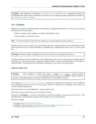 NethServer Documentation, Release 7 Final
Warning: Since NethServer 7.5.1804 new Email, POP3 connector and POP3 proxy installations are based on
the Rspamd ﬁlter engine. Previous NethServer installations can be manually upgraded to Rspamd as described in
Email module transition to Rspamd
4.2.1 Domains
NethServer can handle an unlimited number of mail domains, conﬁgurable from the Email > Domains page. For each
domain there are two alternatives:
• Deliver messages to local mailboxes, according to the Maildir9
format.
• Relay messages to another mail server.
Note: If a domain is deleted, email will not be deleted; any message already received is preserved.
NethServer allows storing an hidden copy of all messages directed to a particular domain: they will be delivered to the
ﬁnal recipient and also to a custom email address. The hidden copy is enabled by the Always send a copy (Bcc) check
box.
Warning: On some countries, enabling the Always send a copy (Bcc) can be against privacy laws.
If the ﬁnal recipient cannot be established (i.e. the recipient address does not exist), the message is normally rejected.
Sometimes (i.e. when a mail domain is migrated) it could be useful to accept it and silently deliver the message to a
catch-all mailbox. This behavior can be obtained by enabling the Accept unknown recipients option.
Append a legal notice
Warning: Since NethServer 7.5.1804 this feature is shipped in a separate, optional package:
nethserver-mail2-disclaimer. It is considered deprecated because the alterMIME10
project which pro-
vides the actual implementation is no longer developed and can stop working at any time.
If the optional nethserver-mail2-disclaimer package was installed from the Software center, NethServer
can automatically append a legal notice to sent messages. This text is also known as “disclaimer” and it can be used
to meet some legal requirements.
The disclaimer text can contain Markdown11
code to format the text.
Please note signature and disclaimer are very different concepts.
In general, the disclaimer is a ﬁxed text and should be attached (not added) to messages by the mail server. This
technique helps in maintaining the integrity of the message in case of digital signature.
Disclaimer example:
9 The Maildir format, https://en.wikipedia.org/wiki/Maildir
10 alterMIME is a small program which is used to alter your mime-encoded mailpack – https://pldaniels.com/altermime/
11 The Markdown plain text formatting syntax, https://en.wikipedia.org/wiki/Markdown
4.2. Email 41
 