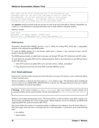 NethServer Documentation, Release 7 Final
This email and any files transmitted with it are confidential and
intended solely for the use of the individual or entity to whom they
are addressed. If you have received this email in error please
notify the system manager. This message contains confidential
information and is intended only for the individual named.
The signature should be inserted inside the message text only by the mail client (MUA): Outlook, Thunderbird, etc.
Usually it is a user-deﬁned text containing information such as sender addresses and phone numbers.
Signature example:
John Smith
President | My Mighty Company | Middle Earth
555-555-5555 | john@mydomain.com | http://www.mydomain.com
DKIM signature
DomainKeys Identiﬁed Mail (DKIM)8
provides a way to validate the sending MTA, which adds a cryptographic
signature to the outbound message MIME headers.
To enable the DKIM signature for a mail domain, enable Email > Domains > Sign outbound messages with Do-
mainKeys Identiﬁed Mail (DKIM).
The DKIM signature headers are added only to messages sent through TCP ports 587 (submission) and 465 (smtps).
To work effectively, the public DNS must be conﬁgured properly. Refer to the instructions of your DNS provider to
run the following steps:
1. Add a TXT record to your public DNS service provider with key “default._domainKey”
2. Copy and paste the given key text in the DNS record data (RDATA) section
4.2.2 Email addresses
Each user has a personal mailbox and any user name in the form <username>@<domain> is also a valid email address
to deliver messages into it.
The list of mailboxes is shown by the Email addresses > User mailboxes page. The Edit button allows disabling the
Access to email services (IMAP, POP3, SMTP/AUTH) for a speciﬁc user. Messages delivered to that user’s mailbox
can be forwarded to an external email address.
Warning: If the system is bound to a remote account provider and a user account is remotely deleted, the
associated mailbox must be erased manually. The ﬁle system path preﬁx is /var/lib/nethserver/vmail/
.
Mailboxes can be shared among groups of users. The Email addresses > Shared mailboxes page allows creating a new
shared mailbox and deﬁning one or more owning groups. Shared mailboxes can also be created by any IMAP client
supporting IMAP ACL protocol extension (RFC 4314).
The system enables the creation of an unlimited number of additional email addresses, from the Email addresses >
Mail aliases page. Each mail alias is associated with one or more destinations. A destination can be of the following
types:
• user mailbox,
• shared mailbox,
42 Chapter 4. Modules
 