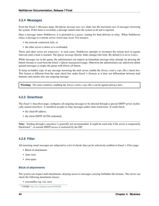 NethServer Documentation, Release 7 Final
4.2.4 Messages
From the Email > Messages page, the Queue message max size slider sets the maximum size of messages traversing
the system. If this limit is exceeded, a message cannot enter the system at all and is rejected.
Once a message enters NethServer, it is persisted to a queue, waiting for ﬁnal delivery or relay. When NethServer
relays a message to a remote server, errors may occur. For instance,
• the network connection fails, or
• the other server is down or is overloaded.
Those and other errors are temporary: in such cases, NethServer attempts to reconnect the remote host at regular
intervals until a limit is reached. The Queue message lifetime slider changes this limit. By default it is set to 4 days.
While messages are in the queue, the administrator can request an immediate message relay attempt, by pressing the
button Attempt to send from the Email > Queue management page. Otherwise the administrator can selectively delete
queued messages or empty the queue with Delete all button.
To keep an hidden copy of any message traversing the mail server, enable the Always send a copy (Bcc) check box.
This feature is different from the same check box under Email > Domain as it does not differentiate between mail
domains and catches also any outgoing message.
Warning: On some countries, enabling the Always send a copy (Bcc) can be against privacy laws.
4.2.5 Smarthost
The Email > Smarthost page, conﬁgures all outgoing messages to be directed through a special SMTP server, techni-
cally named smarthost. A smarthost accepts to relay messages under some restrictions. It could check:
• the client IP address,
• the client SMTP AUTH credentials.
Note: Sending through a smarthost is generally not recommended. It might be used only if the server is temporarily
blacklisted14
, or normal SMTP access is restricted by the ISP.
4.2.6 Filter
All transiting email messages are subjected to a list of checks that can be selectively enabled in Email > Filter page:
• Block of attachments
• Anti-virus
• Anti-spam
Block of attachments
The system can inspect mail attachments, denying access to messages carrying forbidden ﬁle formats. The server can
check the following attachment classes:
• executables (eg. exe, msi)
14 DNSBL https://en.wikipedia.org/wiki/DNSBL
44 Chapter 4. Modules
 