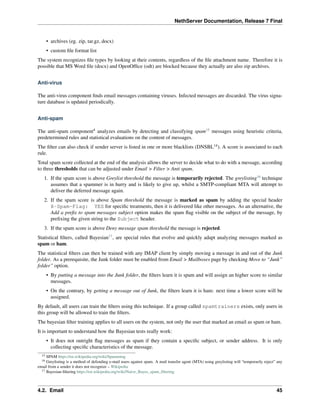NethServer Documentation, Release 7 Final
• archives (eg. zip, tar.gz, docx)
• custom ﬁle format list
The system recognizes ﬁle types by looking at their contents, regardless of the ﬁle attachment name. Therefore it is
possible that MS Word ﬁle (docx) and OpenOfﬁce (odt) are blocked because they actually are also zip archives.
Anti-virus
The anti-virus component ﬁnds email messages containing viruses. Infected messages are discarded. The virus signa-
ture database is updated periodically.
Anti-spam
The anti-spam component4
analyzes emails by detecting and classifying spam15
messages using heuristic criteria,
predetermined rules and statistical evaluations on the content of messages.
The ﬁlter can also check if sender server is listed in one or more blacklists (DNSBL14
). A score is associated to each
rule.
Total spam score collected at the end of the analysis allows the server to decide what to do with a message, according
to three thresholds that can be adjusted under Email > Filter > Anti spam.
1. If the spam score is above Greylist threshold the message is temporarily rejected. The greylisting16
technique
assumes that a spammer is in hurry and is likely to give up, whilst a SMTP-compliant MTA will attempt to
deliver the deferred message again.
2. If the spam score is above Spam threshold the message is marked as spam by adding the special header
X-Spam-Flag: YES for speciﬁc treatments, then it is delivered like other messages. As an alternative, the
Add a preﬁx to spam messages subject option makes the spam ﬂag visible on the subject of the message, by
preﬁxing the given string to the Subject header.
3. If the spam score is above Deny message spam threshold the message is rejected.
Statistical ﬁlters, called Bayesian17
, are special rules that evolve and quickly adapt analyzing messages marked as
spam or ham.
The statistical ﬁlters can then be trained with any IMAP client by simply moving a message in and out of the Junk
folder. As a prerequisite, the Junk folder must be enabled from Email > Mailboxes page by checking Move to “Junk”
folder” option.
• By putting a message into the Junk folder, the ﬁlters learn it is spam and will assign an higher score to similar
messages.
• On the contrary, by getting a message out of Junk, the ﬁlters learn it is ham: next time a lower score will be
assigned.
By default, all users can train the ﬁlters using this technique. If a group called spamtrainers exists, only users in
this group will be allowed to train the ﬁlters.
The bayesian ﬁlter training applies to all users on the system, not only the user that marked an email as spam or ham.
It is important to understand how the Bayesian tests really work:
• It does not outright ﬂag messages as spam if they contain a speciﬁc subject, or sender address. It is only
collecting speciﬁc characteristics of the message.
15 SPAM https://en.wikipedia.org/wiki/Spamming
16 Greylisting is a method of defending e-mail users against spam. A mail transfer agent (MTA) using greylisting will “temporarily reject” any
email from a sender it does not recognize – Wikipedia
17 Bayesian ﬁltering https://en.wikipedia.org/wiki/Naive_Bayes_spam_ﬁltering
4.2. Email 45
 
